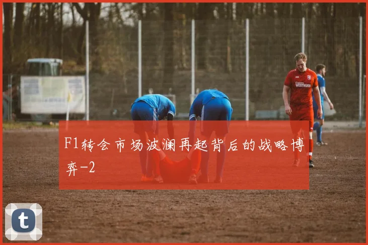 F1转会市场波澜再起背后的战略博弈