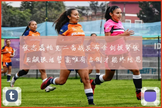 张志磊帕克二番战发布会剑拔弩张 互飙狠话誓言唯有击倒才能终结恩怨