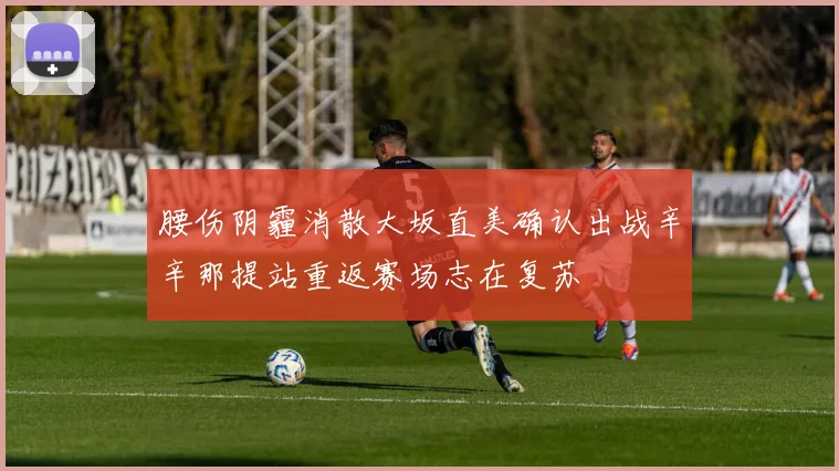 腰伤阴霾消散大坂直美确认出战辛辛那提站重返赛场志在复苏
