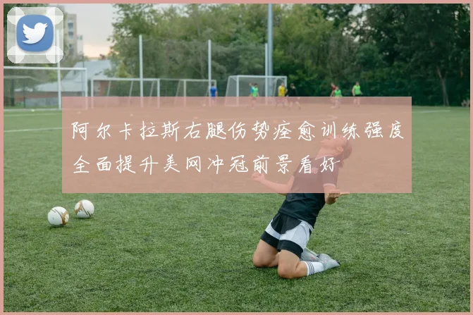 阿尔卡拉斯右腿伤势痊愈训练强度全面提升美网冲冠前景看好