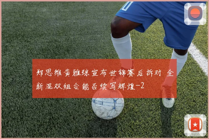 郑思维黄雅琼宣布世锦赛后拆对 全新混双组合能否续写辉煌