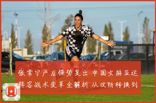 张常宁产后强势复出 中国女排亚运阵容战术变革全解析 从攻防转换到精神核心