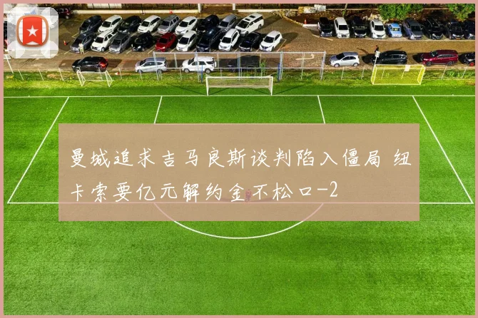 曼城追求吉马良斯谈判陷入僵局 纽卡索要亿元解约金不松口