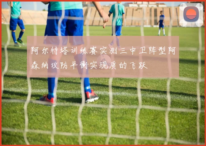 阿尔特塔训练赛实测三中卫阵型阿森纳攻防平衡实现质的飞跃