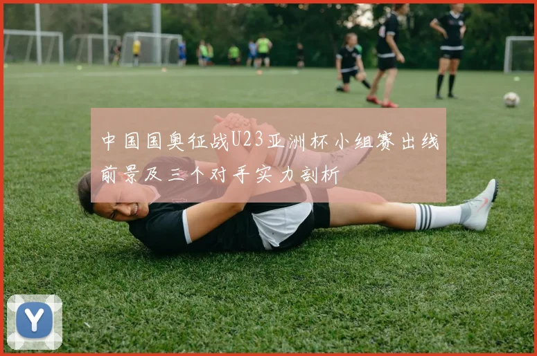 中国国奥征战U23亚洲杯小组赛出线前景及三个对手实力剖析