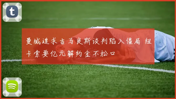 曼城追求吉马良斯谈判陷入僵局 纽卡索要亿元解约金不松口
