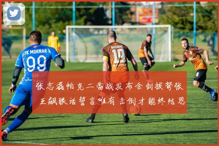 张志磊帕克二番战发布会剑拔弩张 互飙狠话誓言唯有击倒才能终结恩怨