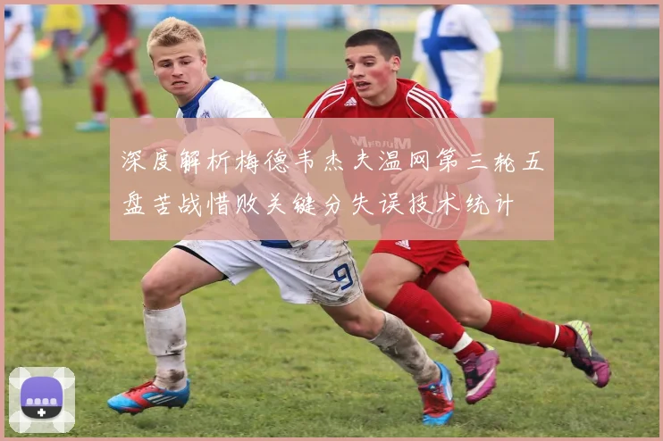 深度解析梅德韦杰夫温网第三轮五盘苦战惜败关键分失误技术统计