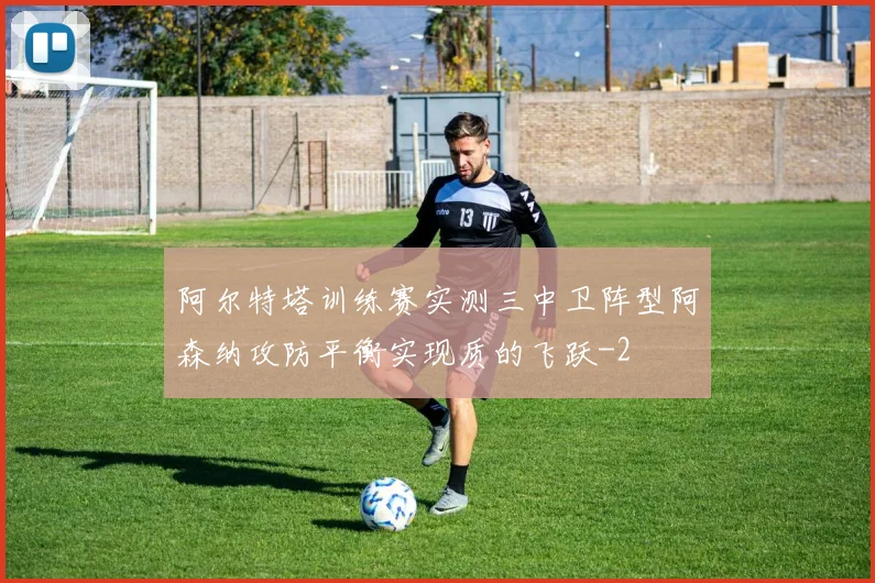 阿尔特塔训练赛实测三中卫阵型阿森纳攻防平衡实现质的飞跃