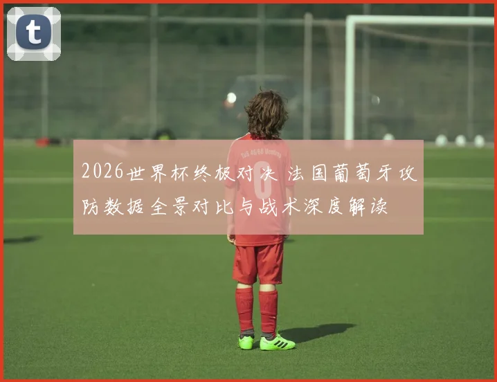 2026世界杯终极对决 法国葡萄牙攻防数据全景对比与战术深度解读