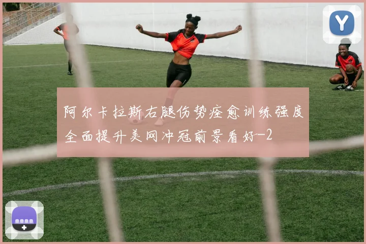 阿尔卡拉斯右腿伤势痊愈训练强度全面提升美网冲冠前景看好